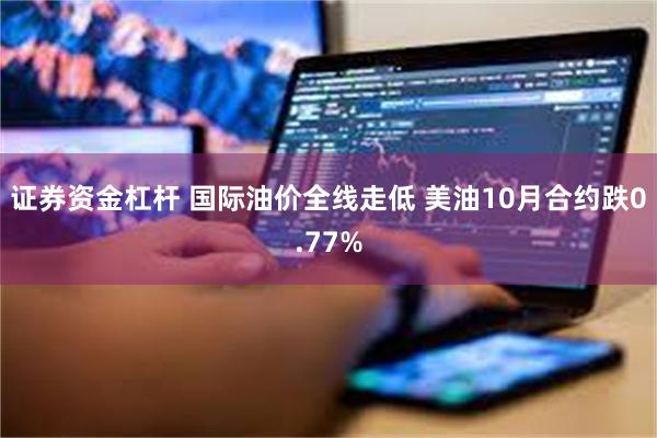 证券资金杠杆 国际油价全线走低 美油10月合约跌0.77%