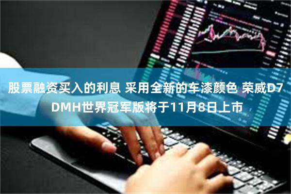 股票融资买入的利息 采用全新的车漆颜色 荣威D7 DMH世界冠军版将于11月8日上市