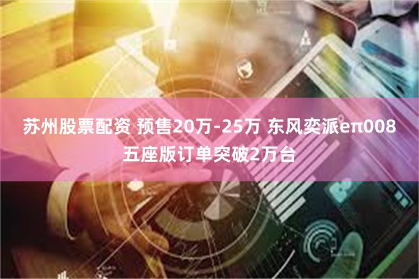 苏州股票配资 预售20万-25万 东风奕派eπ008五座版订单突破2万台