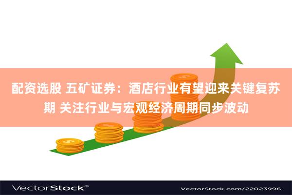 配资选股 五矿证券：酒店行业有望迎来关键复苏期 关注行业与宏观经济周期同步波动