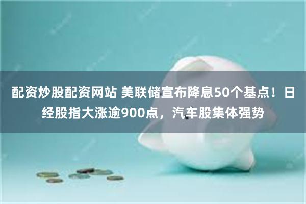 配资炒股配资网站 美联储宣布降息50个基点！日经股指大涨逾900点，汽车股集体强势