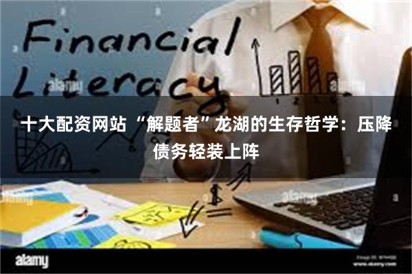 十大配资网站 “解题者”龙湖的生存哲学：压降债务轻装上阵