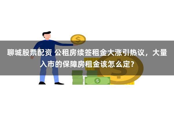聊城股票配资 公租房续签租金大涨引热议，大量入市的保障房租金该怎么定？