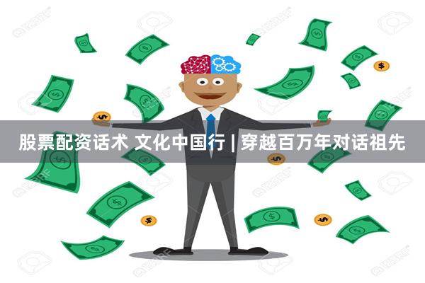 股票配资话术 文化中国行 | 穿越百万年对话祖先