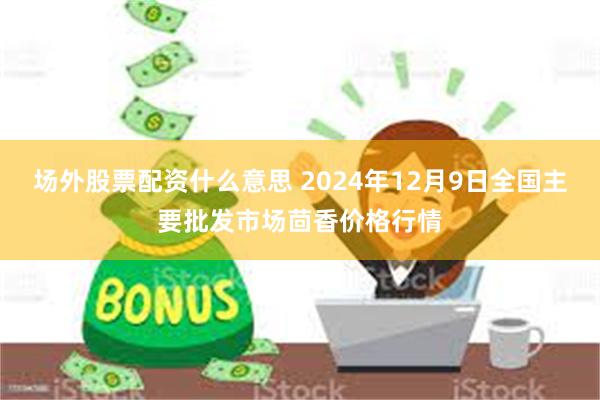 场外股票配资什么意思 2024年12月9日全国主要批发市场茴香价格行情