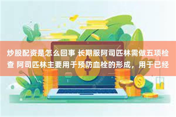 炒股配资是怎么回事 长期服阿司匹林需做五项检查 阿司匹林主要用于预防血栓的形成，用于已经
