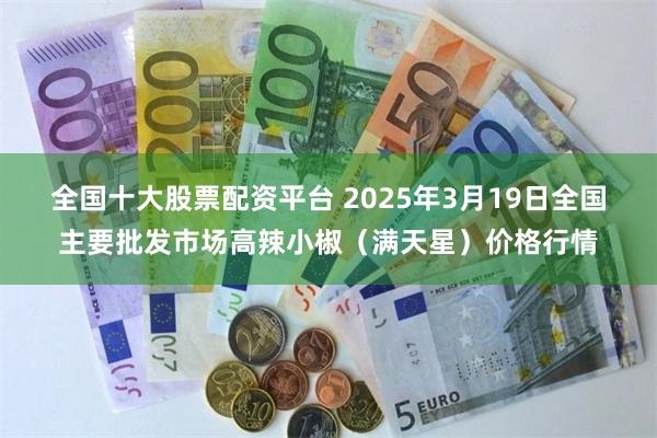 全国十大股票配资平台 2025年3月19日全国主要批发市场高辣小椒（满天星）价格行情