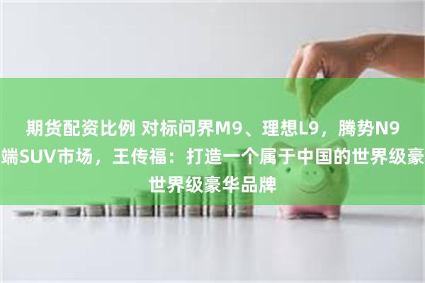 期货配资比例 对标问界M9、理想L9，腾势N9入局高端SUV市场，王传福：打造一个属于中国的世界级豪华品牌