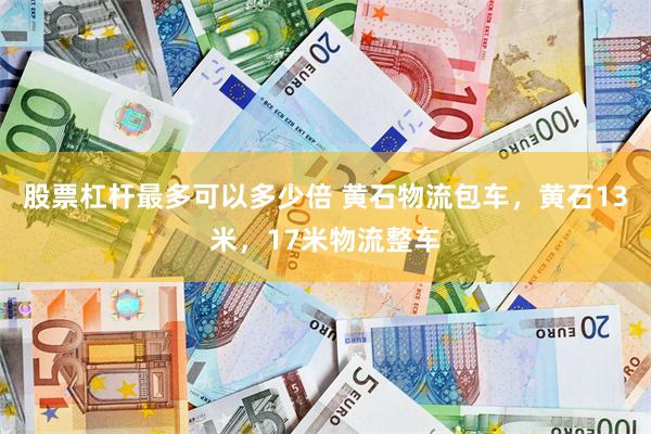 股票杠杆最多可以多少倍 黄石物流包车，黄石13米，17米物流整车