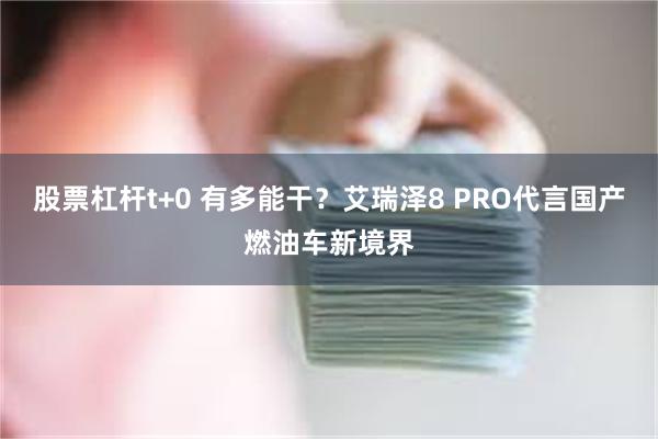 股票杠杆t+0 有多能干？艾瑞泽8 PRO代言国产燃油车新境界