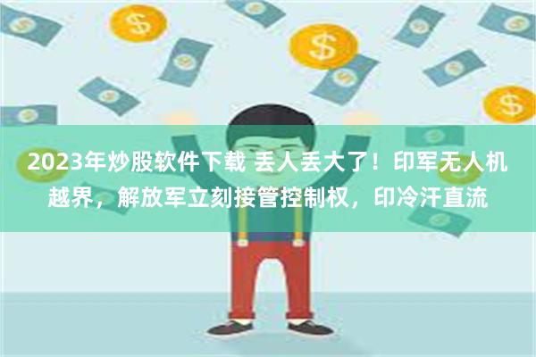 2023年炒股软件下载 丢人丢大了！印军无人机越界，解放军立刻接管控制权，印冷汗直流