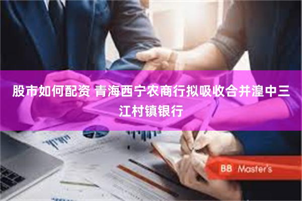 股市如何配资 青海西宁农商行拟吸收合并湟中三江村镇银行
