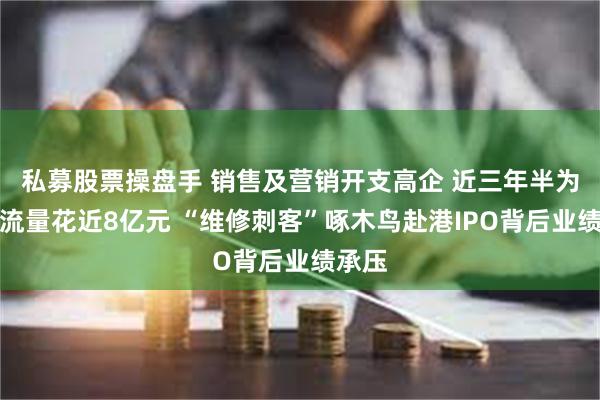 私募股票操盘手 销售及营销开支高企 近三年半为获取流量花近8亿元 “维修刺客”啄木鸟赴港IPO背后业绩承压