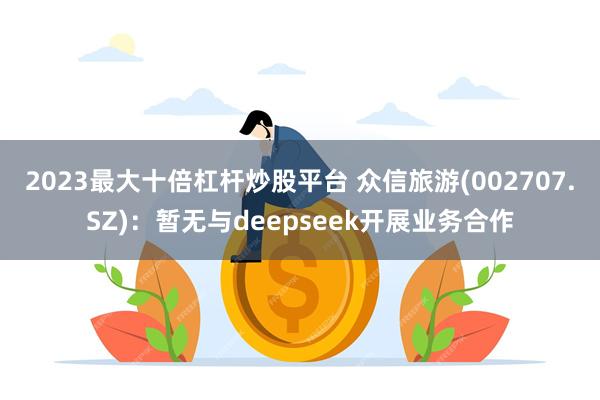 2023最大十倍杠杆炒股平台 众信旅游(002707.SZ)：暂无与deepseek开展业务合作