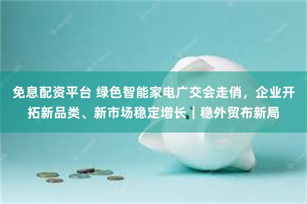 免息配资平台 绿色智能家电广交会走俏，企业开拓新品类、新市场稳定增长｜稳外贸布新局