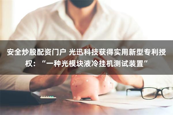 安全炒股配资门户 光迅科技获得实用新型专利授权：“一种光模块液冷挂机测试装置”