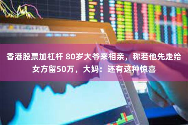 香港股票加杠杆 80岁大爷来相亲，称若他先走给女方留50万，大妈：还有这种惊喜