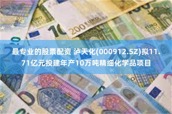 最专业的股票配资 泸天化(000912.SZ)拟11.71亿元投建年产10万吨精细化学品项目
