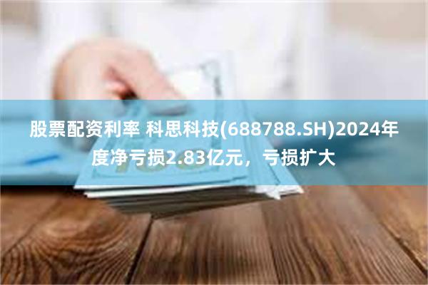 股票配资利率 科思科技(688788.SH)2024年度净亏损2.83亿元，亏损扩大