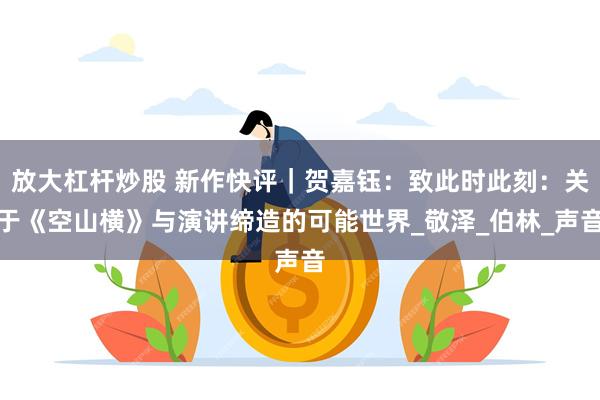 放大杠杆炒股 新作快评｜贺嘉钰：致此时此刻：关于《空山横》与演讲缔造的可能世界_敬泽_伯林_声音