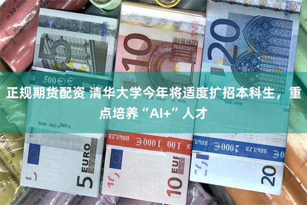 正规期货配资 清华大学今年将适度扩招本科生，重点培养“AI+”人才
