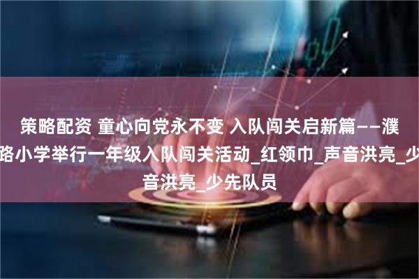 策略配资 童心向党永不变 入队闯关启新篇——濮阳市子路小学举行一年级入队闯关活动_红领巾_声音洪亮_少先队员