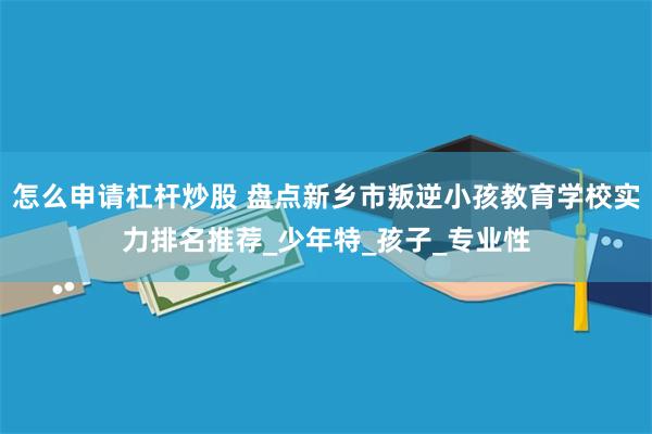 怎么申请杠杆炒股 盘点新乡市叛逆小孩教育学校实力排名推荐_少年特_孩子_专业性