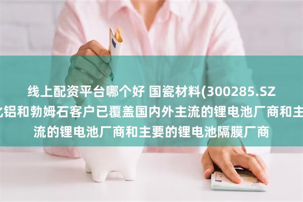 线上配资平台哪个好 国瓷材料(300285.SZ)：目前高纯超细氧化铝和勃姆石客户已覆盖国内外主流的锂电池厂商和主要的锂电池隔膜厂商