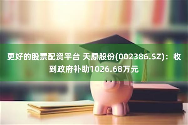 更好的股票配资平台 天原股份(002386.SZ)：收到政府补助1026.68万元