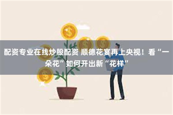 配资专业在线炒股配资 顺德花宴再上央视！看“一朵花”如何开出新“花样”