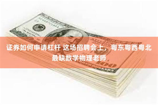 证券如何申请杠杆 这场招聘会上，粤东粤西粤北最缺数学物理老师