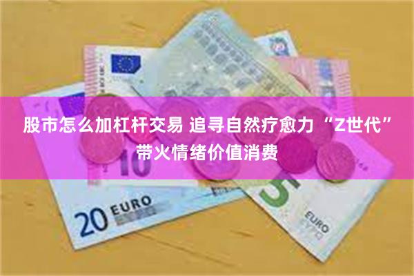 股市怎么加杠杆交易 追寻自然疗愈力 “Z世代”带火情绪价值消费