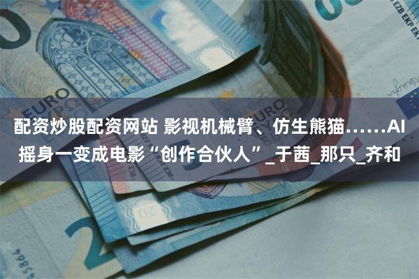 配资炒股配资网站 影视机械臂、仿生熊猫……AI摇身一变成电影“创作合伙人”_于茜_那只_齐和