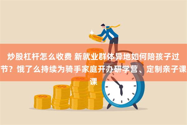 炒股杠杆怎么收费 新就业群体异地如何陪孩子过节？饿了么持续为骑手家庭开办研学营、定制亲子课