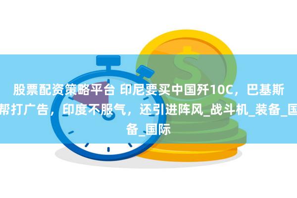 股票配资策略平台 印尼要买中国歼10C，巴基斯坦帮打广告，印度不服气，还引进阵风_战斗机_装备_国际