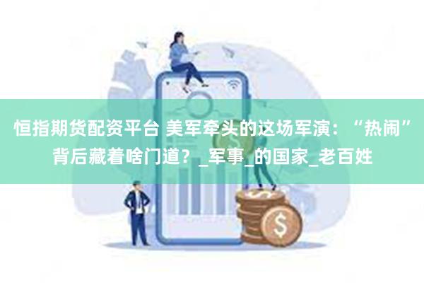 恒指期货配资平台 美军牵头的这场军演：“热闹”背后藏着啥门道？_军事_的国家_老百姓