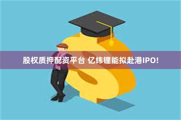 股权质押配资平台 亿纬锂能拟赴港IPO!