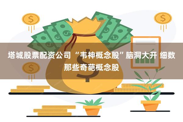 塔城股票配资公司 “韦神概念股”脑洞大开 细数那些奇葩概念股