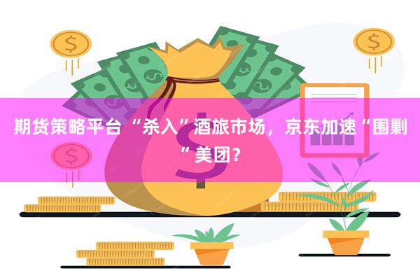 期货策略平台 “杀入”酒旅市场，京东加速“围剿”美团？