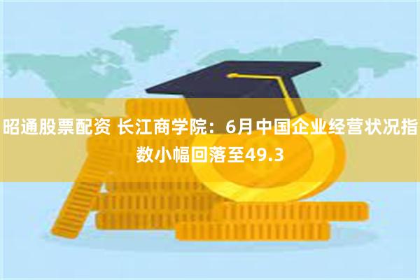 昭通股票配资 长江商学院：6月中国企业经营状况指数小幅回落至49.3