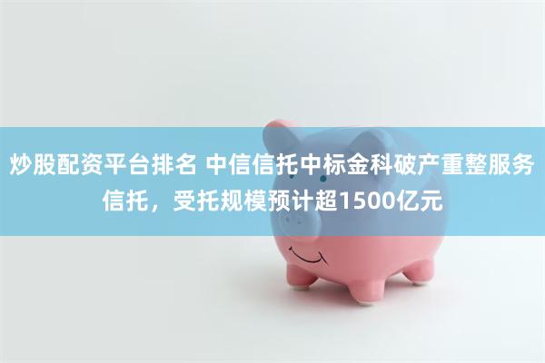 炒股配资平台排名 中信信托中标金科破产重整服务信托，受托规模预计超1500亿元