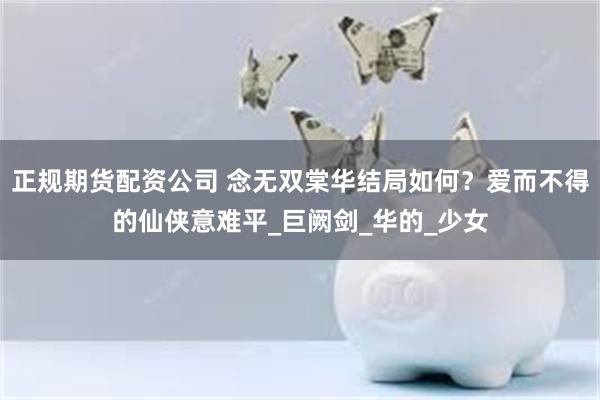正规期货配资公司 念无双棠华结局如何？爱而不得的仙侠意难平_巨阙剑_华的_少女