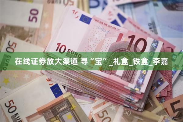 在线证劵放大渠道 寻“宝”_礼盒_铁盒_李嘉